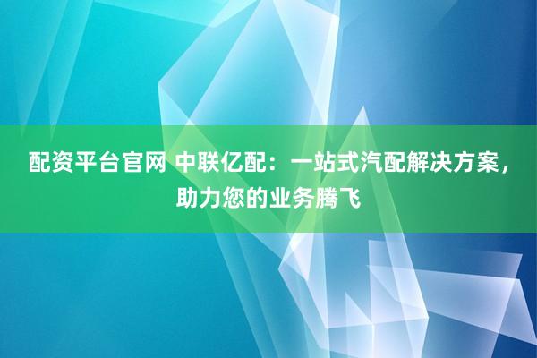 配资平台官网 中联亿配：一站式汽配解决方案，助力您的业务腾飞
