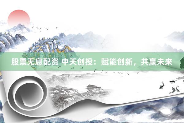 股票无息配资 中天创投：赋能创新，共赢未来