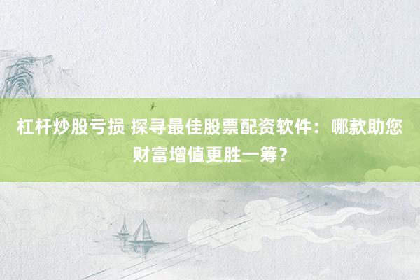 杠杆炒股亏损 探寻最佳股票配资软件：哪款助您财富增值更胜一筹？