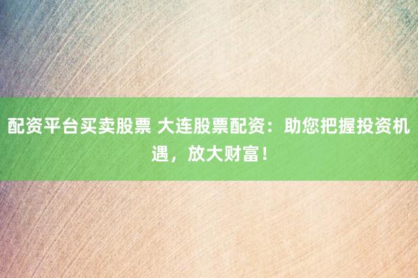 配资平台买卖股票 大连股票配资：助您把握投资机遇，放大财富！