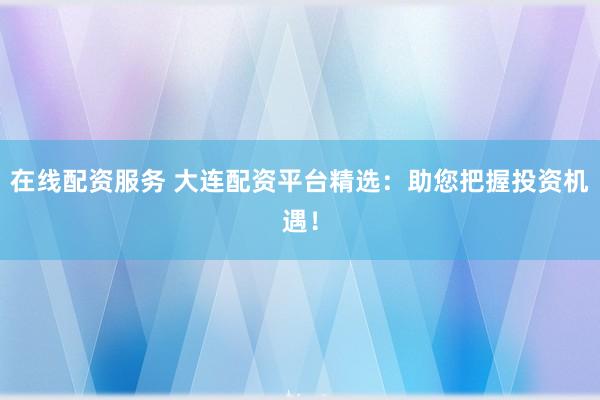 在线配资服务 大连配资平台精选：助您把握投资机遇！