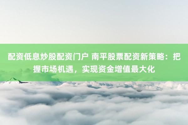 配资低息炒股配资门户 南平股票配资新策略：把握市场机遇，实现资金增值最大化