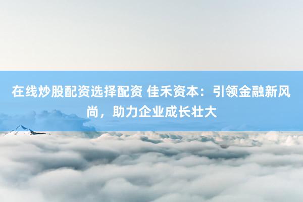 在线炒股配资选择配资 佳禾资本：引领金融新风尚，助力企业成长壮大