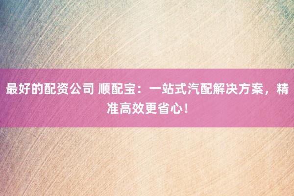 最好的配资公司 顺配宝：一站式汽配解决方案，精准高效更省心！